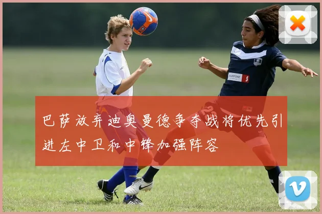 巴萨放弃迪奥曼德争夺战将优先引进左中卫和中锋加强阵容