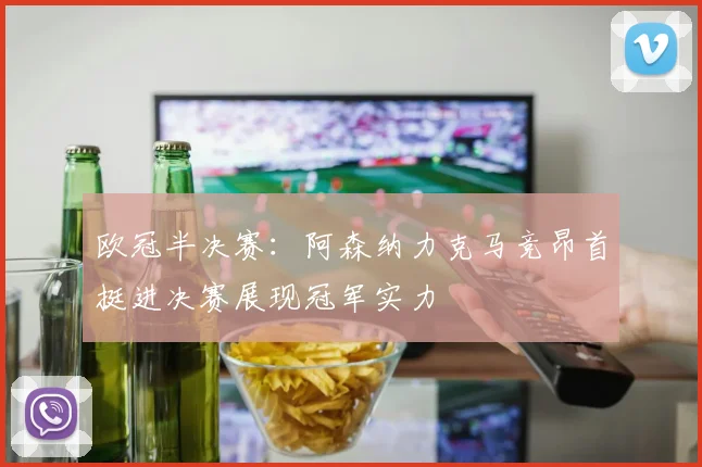 欧冠半决赛：阿森纳力克马竞昂首挺进决赛展现冠军实力