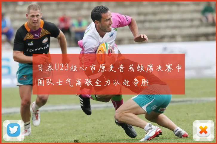 日本U23核心市原吏音或缺席决赛中国队士气高涨全力以赴争胜