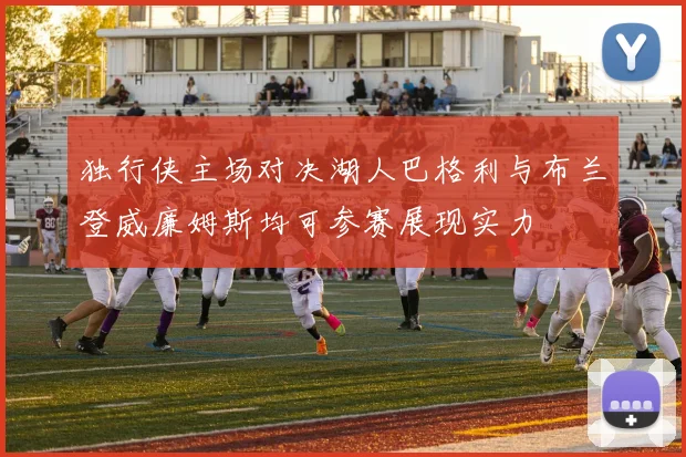 独行侠主场对决湖人巴格利与布兰登威廉姆斯均可参赛展现实力