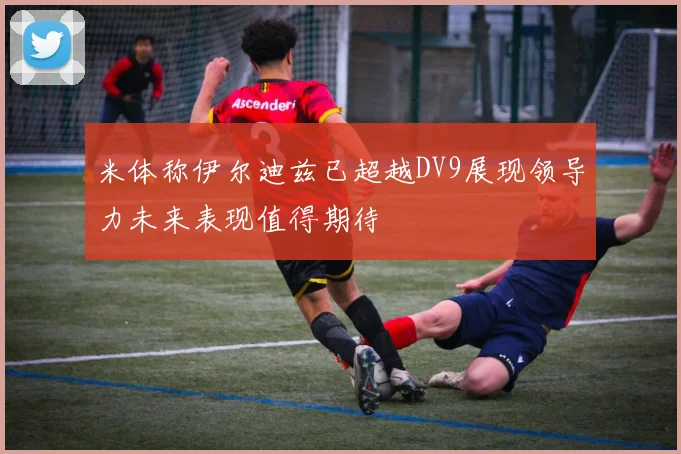 米体称伊尔迪兹已超越DV9展现领导力未来表现值得期待