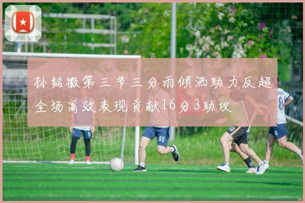 孙铭徽第三节三分雨倾洒助力反超全场高效表现贡献16分3助攻