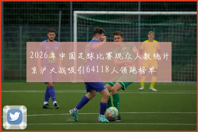 2026年中国足球比赛观众人数统计京沪大战吸引64118人领跑榜单