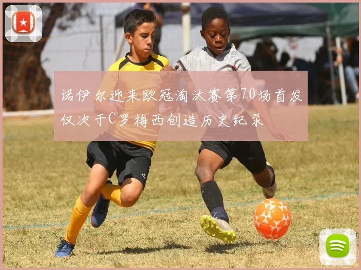 诺伊尔迎来欧冠淘汰赛第70场首发仅次于C罗梅西创造历史纪录
