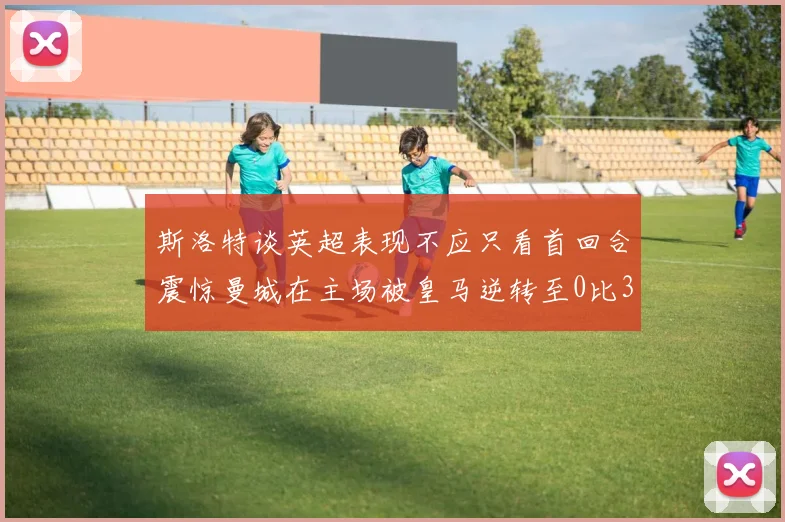 斯洛特谈英超表现不应只看首回合震惊曼城在主场被皇马逆转至0比3