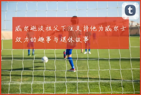 威尔逊谈祖父下注支持他为威尔士效力的趣事与退休故事