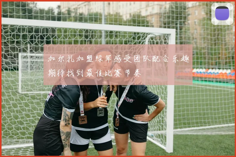 加尔扎加盟绿军感受团队配合乐趣期待找到最佳比赛节奏