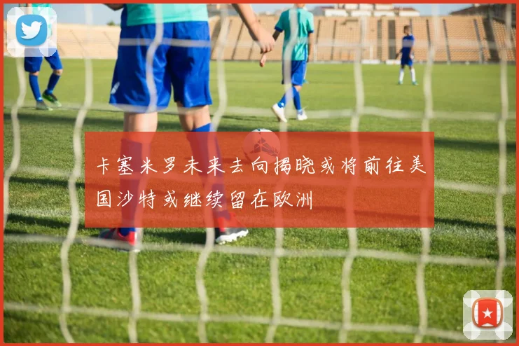卡塞米罗未来去向揭晓或将前往美国沙特或继续留在欧洲
