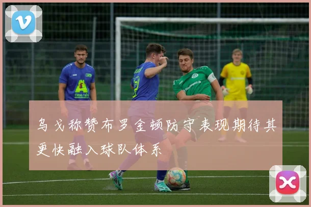 乌戈称赞布罗金顿防守表现期待其更快融入球队体系
