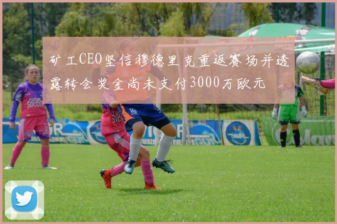 矿工CEO坚信穆德里克重返赛场并透露转会奖金尚未支付3000万欧元