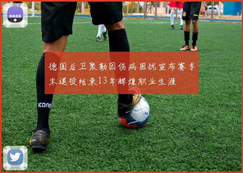 德国后卫聚勒因伤病困扰宣布赛季末退役结束13年辉煌职业生涯