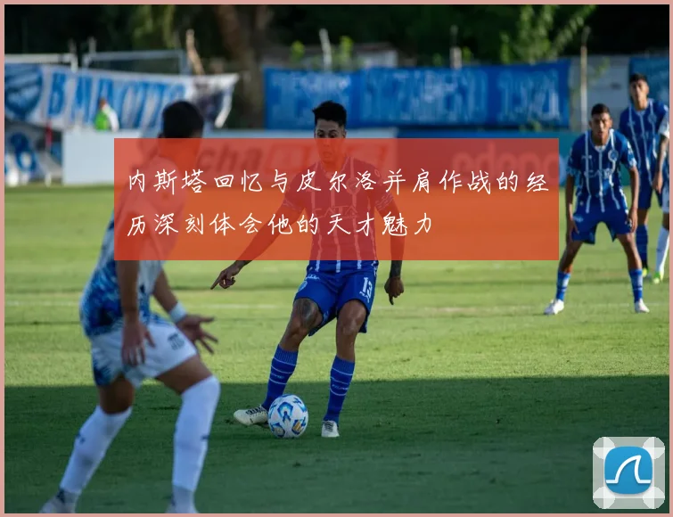 内斯塔回忆与皮尔洛并肩作战的经历深刻体会他的天才魅力