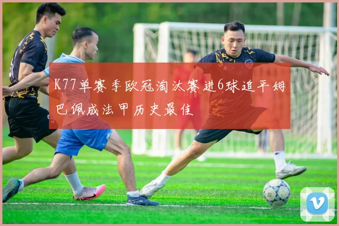 K77单赛季欧冠淘汰赛进6球追平姆巴佩成法甲历史最佳