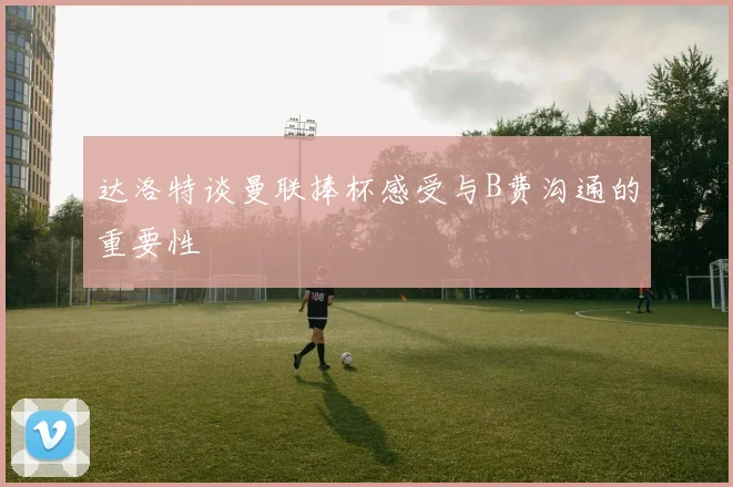 达洛特谈曼联捧杯感受与B费沟通的重要性