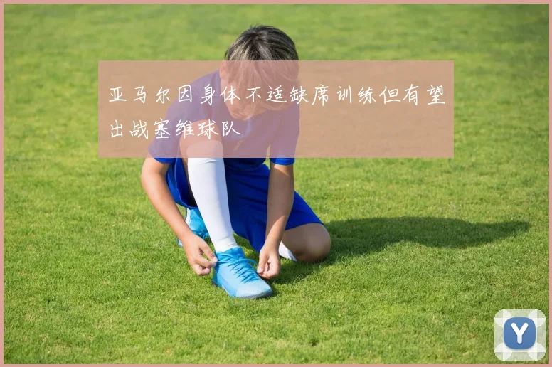 亚马尔因身体不适缺席训练但有望出战塞维球队