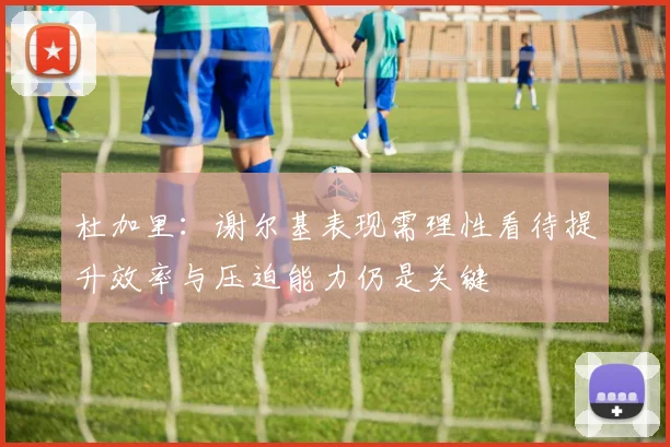杜加里：谢尔基表现需理性看待提升效率与压迫能力仍是关键