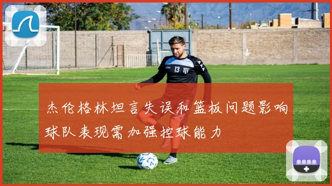杰伦格林坦言失误和篮板问题影响球队表现需加强控球能力