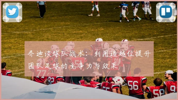 乔迪谈球队战术：利用造越位提升团队足球的竞争力与效果