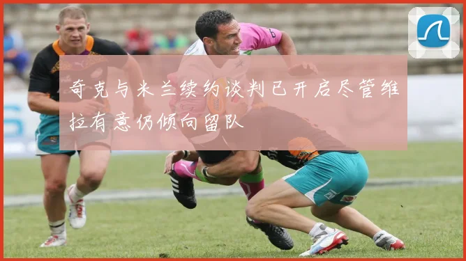 奇克与米兰续约谈判已开启尽管维拉有意仍倾向留队